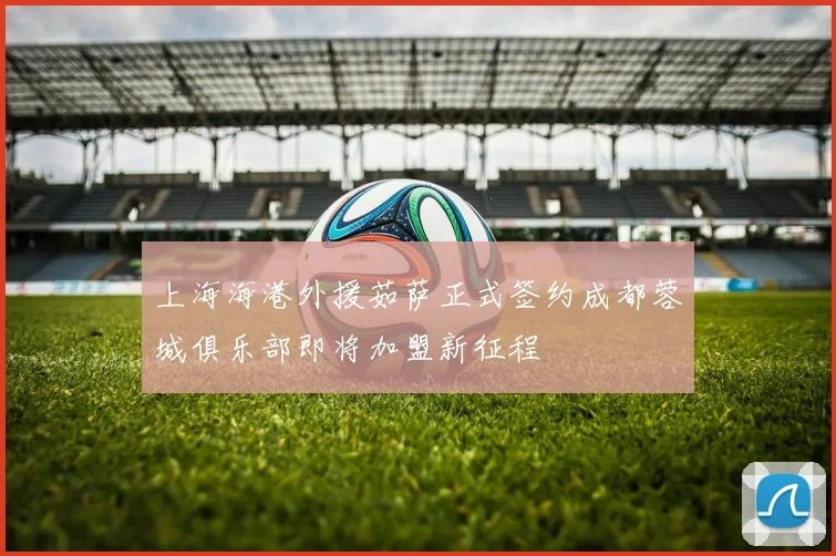 上海海港外援茹萨正式签约成都蓉城俱乐部即将加盟新征程