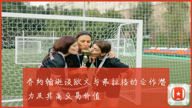 乔约翰逊谈欧文与弗拉格的合作潜力及其高交易价值