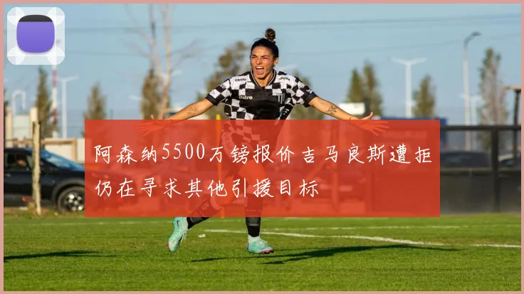 阿森纳5500万镑报价吉马良斯遭拒仍在寻求其他引援目标