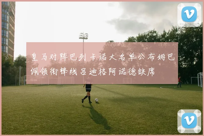 皇马对阵巴列卡诺大名单公布姆巴佩领衔锋线吕迪格阿诺德缺席