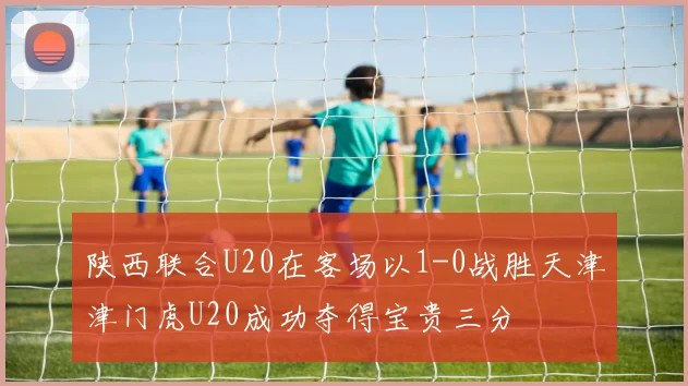 陕西联合U20在客场以1-0战胜天津津门虎U20成功夺得宝贵三分