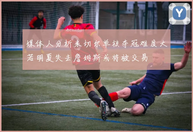 媒体人分析米切尔单核夺冠难度大若明夏失去詹姆斯或将被交易