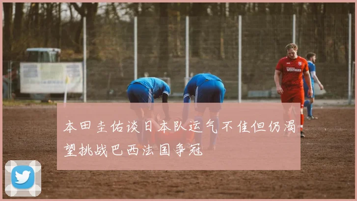 本田圭佑谈日本队运气不佳但仍渴望挑战巴西法国争冠
