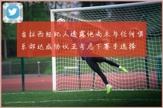 吉拉西经纪人透露他尚未与任何俱乐部达成协议正考虑下赛季选择