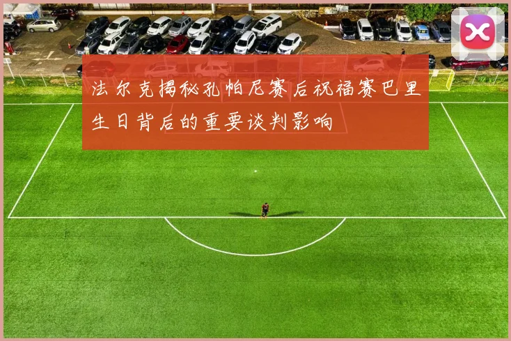 法尔克揭秘孔帕尼赛后祝福赛巴里生日背后的重要谈判影响