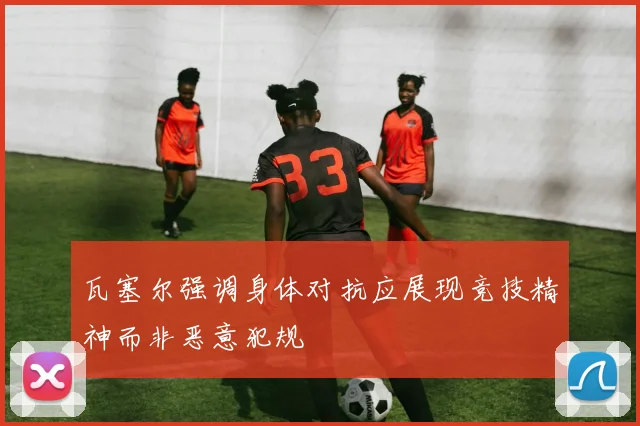 瓦塞尔强调身体对抗应展现竞技精神而非恶意犯规