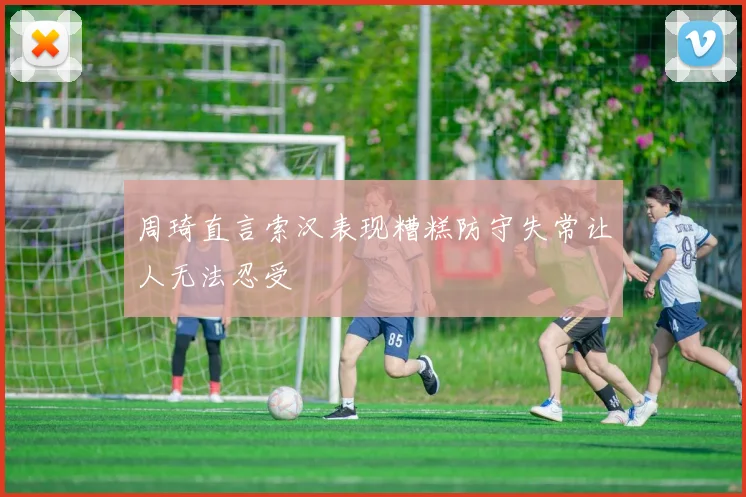 周琦直言索汉表现糟糕防守失常让人无法忍受