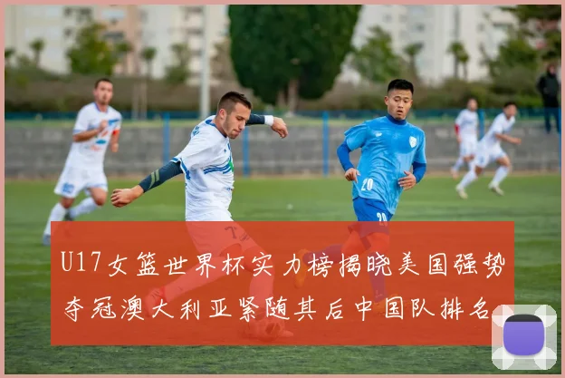 U17女篮世界杯实力榜揭晓美国强势夺冠澳大利亚紧随其后中国队排名第十
