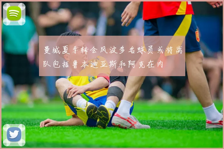 曼城夏季转会风波多名球员或将离队包括鲁本迪亚斯和阿克在内